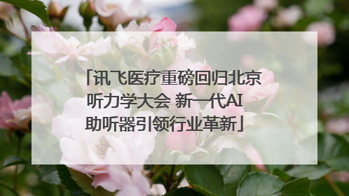 讯飞医疗重磅回归北京听力学大会 新一代AI助听器引领行业革新