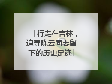 行走在吉林，追寻陈云同志留下的历史足迹