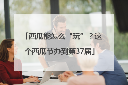 西瓜能怎么“玩”？这个西瓜节办到第37届