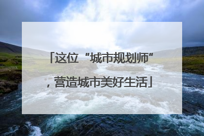 这位“城市规划师”，营造城市美好生活