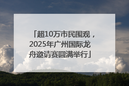 超10万市民围观，2025年广州国际龙舟邀请赛圆满举行