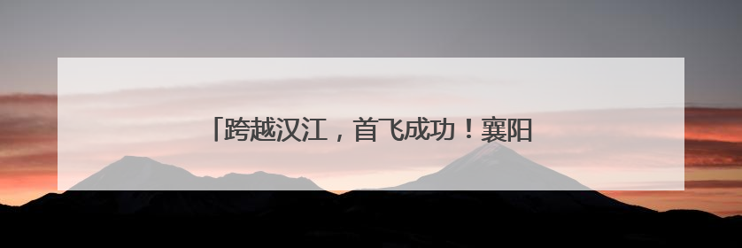 跨越汉江，首飞成功！襄阳无人机9分钟送达医疗标本