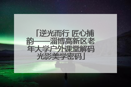 逆光而行 匠心捕韵——淄博高新区老年大学户外课堂解码光影美学密码