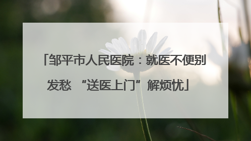 邹平市人民医院：就医不便别发愁 “送医上门”解烦忧