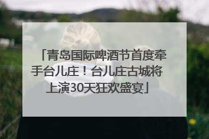 青岛国际啤酒节首度牵手台儿庄！台儿庄古城将上演30天狂欢盛宴