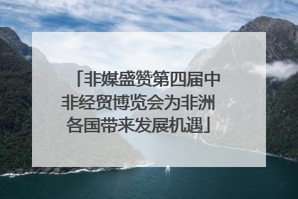 非媒盛赞第四届中非经贸博览会为非洲各国带来发展机遇