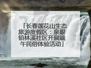 长春莲花山生态旅游度假区：泉眼镇林溪社区开展端午民俗体验活动