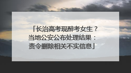 长治高考现醉考女生？当地公安公布处理结果：责令删除相关不实信息