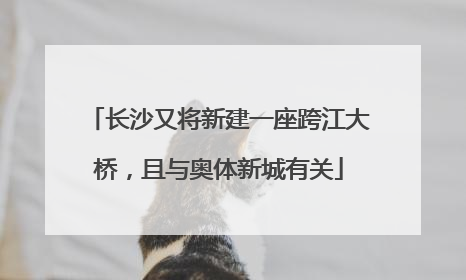 长沙又将新建一座跨江大桥，且与奥体新城有关