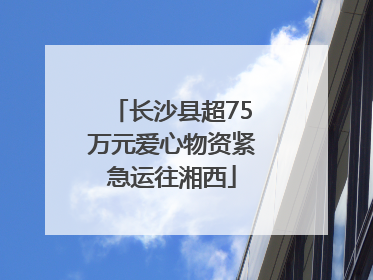 长沙县超75万元爱心物资紧急运往湘西