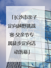 长沙市亲子定向越野挑战赛·父亲节专属徒步定向活动落幕