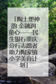 陶土塑神韵 金融润童心——民生银行重庆分行志愿者助力陶家镇小学美育计划