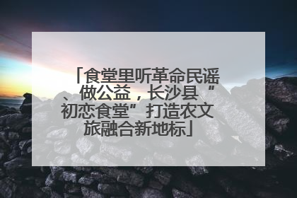 食堂里听革命民谣、做公益，长沙县“初恋食堂”打造农文旅融合新地标