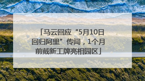 马云回应“5月10日回归阿里”传闻，1个月前戴新工牌亮相园区