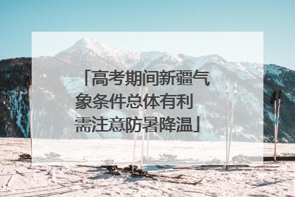 高考期间新疆气象条件总体有利 需注意防暑降温
