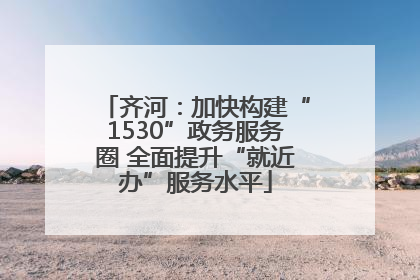 齐河：加快构建“1530”政务服务圈 全面提升“就近办”服务水平