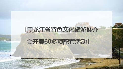 黑龙江省特色文化旅游推介会开展60多项配套活动