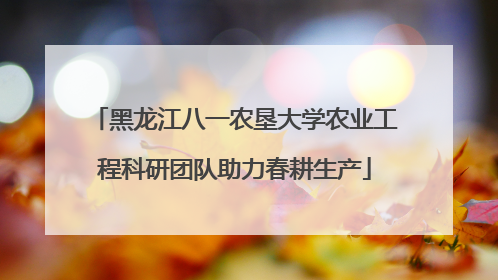 黑龙江八一农垦大学农业工程科研团队助力春耕生产