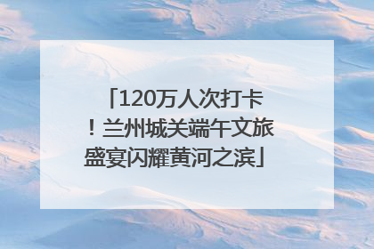 120万人次打卡！兰州城关端午文旅盛宴闪耀黄河之滨