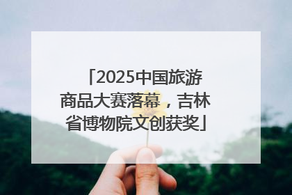 2025中国旅游商品大赛落幕，吉林省博物院文创获奖