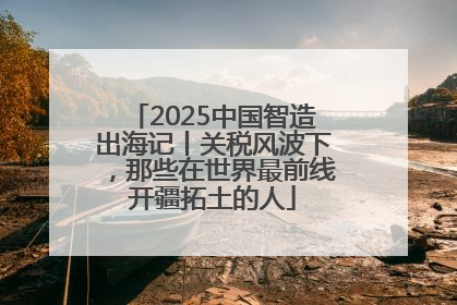 2025中国智造出海记丨关税风波下，那些在世界最前线开疆拓土的人
