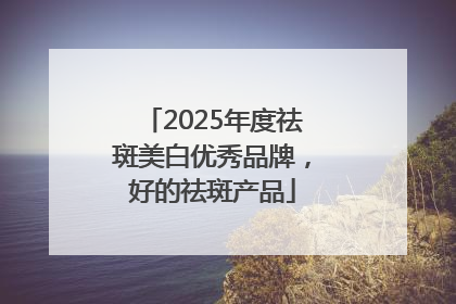 2025年度祛斑美白优秀品牌，好的祛斑产品