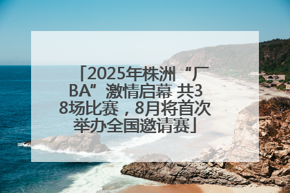 2025年株洲“厂BA”激情启幕 共38场比赛，8月将首次举办全国邀请赛