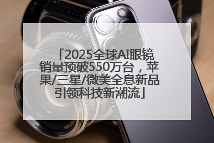 2025全球AI眼镜销量预破550万台，苹果/三星/微美全息新品引领科技新潮流