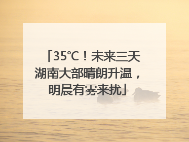 35℃！未来三天湖南大部晴朗升温，明晨有雾来扰
