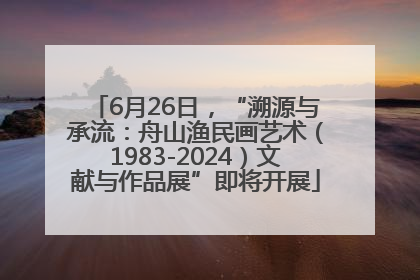 6月26日，“溯源与承流：舟山渔民画艺术（1983-2024）文献与作品展”即将开展