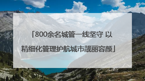800余名城管一线坚守 以精细化管理护航城市靓丽容颜